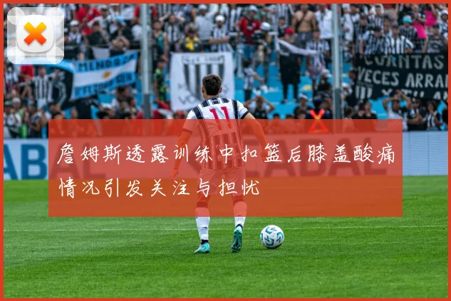 詹姆斯透露训练中扣篮后膝盖酸痛情况引发关注与担忧
