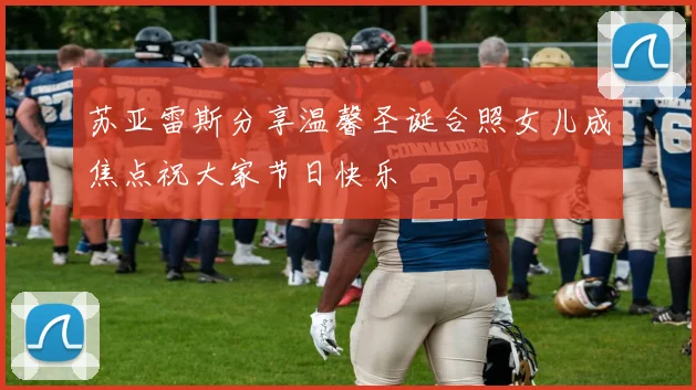 苏亚雷斯分享温馨圣诞合照女儿成焦点祝大家节日快乐