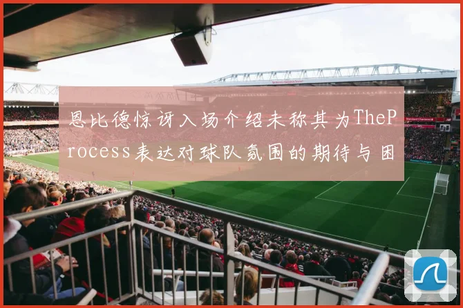 恩比德惊讶入场介绍未称其为TheProcess表达对球队氛围的期待与困惑
