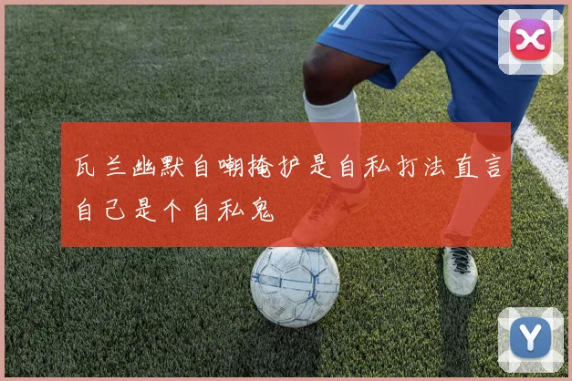 瓦兰幽默自嘲掩护是自私打法直言自己是个自私鬼