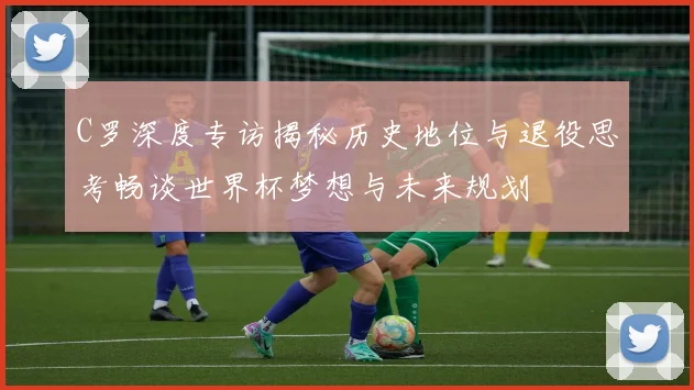 C罗深度专访揭秘历史地位与退役思考畅谈世界杯梦想与未来规划