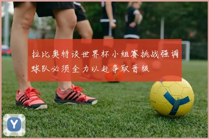 拉比奥特谈世界杯小组赛挑战强调球队必须全力以赴争取晋级