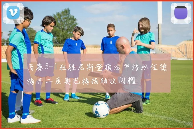 马赛5-1狂胜尼斯登顶法甲格林伍德梅开二度奥巴梅扬助攻闪耀