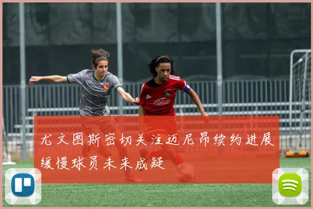 尤文图斯密切关注迈尼昂续约进展缓慢球员未来成疑