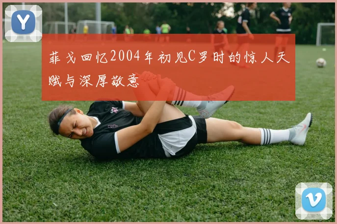 菲戈回忆2004年初见C罗时的惊人天赋与深厚敬意