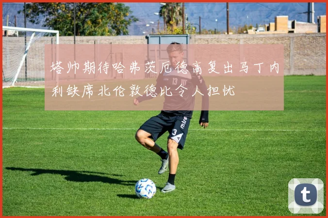 塔帅期待哈弗茨厄德高复出马丁内利缺席北伦敦德比令人担忧