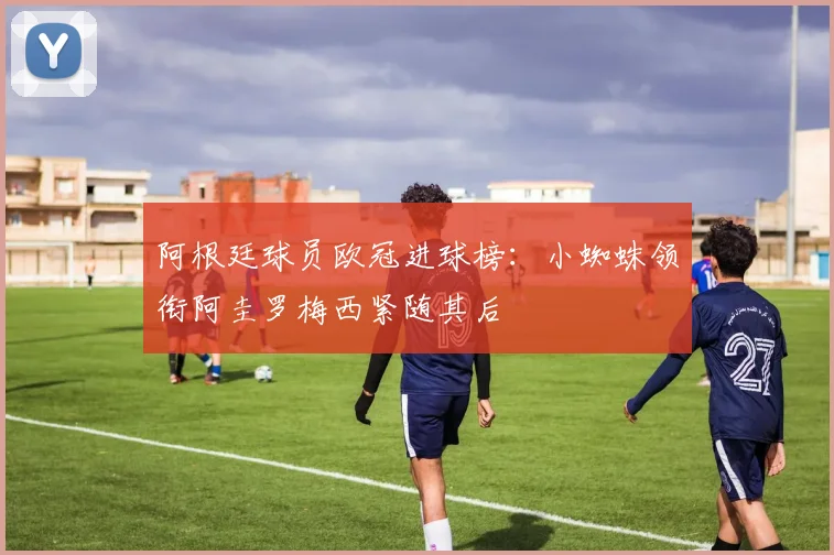 阿根廷球员欧冠进球榜：小蜘蛛领衔阿圭罗梅西紧随其后