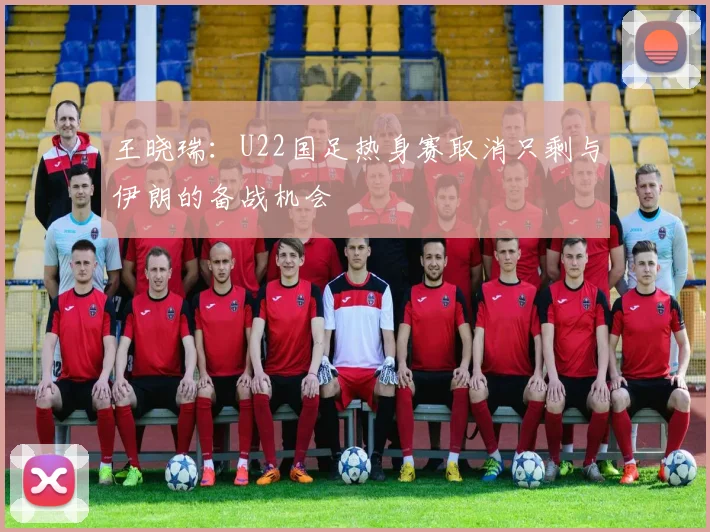 王晓瑞：U22国足热身赛取消只剩与伊朗的备战机会