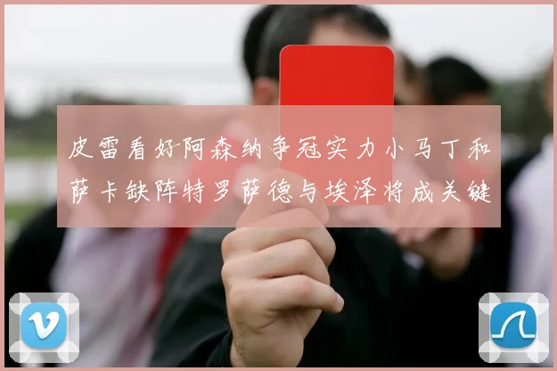皮雷看好阿森纳争冠实力小马丁和萨卡缺阵特罗萨德与埃泽将成关键