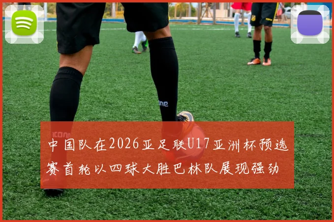 中国队在2026亚足联U17亚洲杯预选赛首轮以四球大胜巴林队展现强劲实力