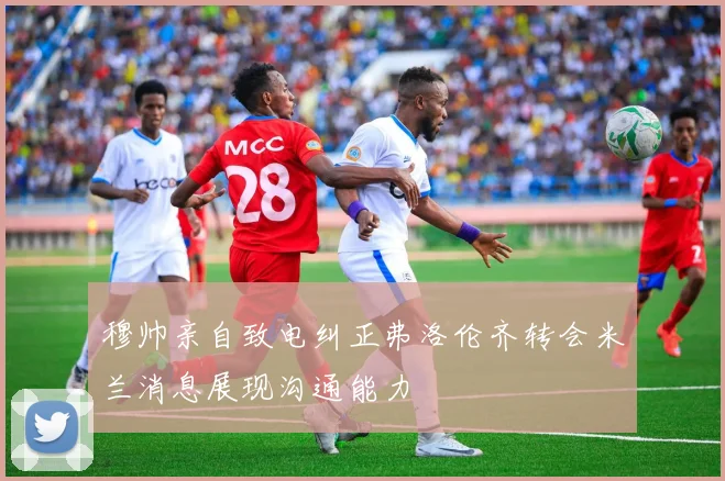 穆帅亲自致电纠正弗洛伦齐转会米兰消息展现沟通能力