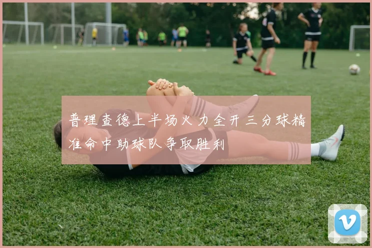 普理查德上半场火力全开三分球精准命中助球队争取胜利