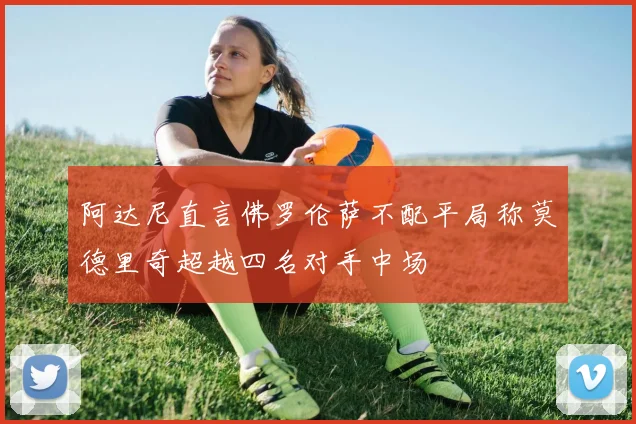 阿达尼直言佛罗伦萨不配平局称莫德里奇超越四名对手中场