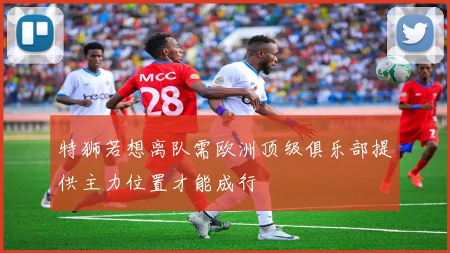 特狮若想离队需欧洲顶级俱乐部提供主力位置才能成行